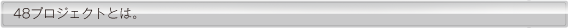 48プロジェクトとは。